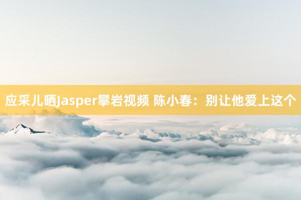 应采儿晒Jasper攀岩视频 陈小春：别让他爱上这个