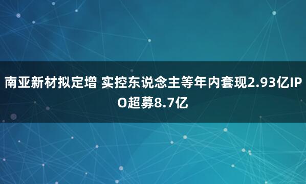 南亚新材拟定增 实控东说念主等年内套现2.93亿IPO超募8.7亿